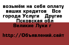 возьмём на себя оплату ваших кредитов - Все города Услуги » Другие   . Псковская обл.,Великие Луки г.